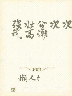 强壮公次次弄得我高潮