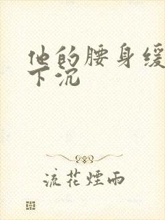 他的腰身缓慢的下沉