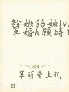 粉嫩的她1v1军婚h顾时视频