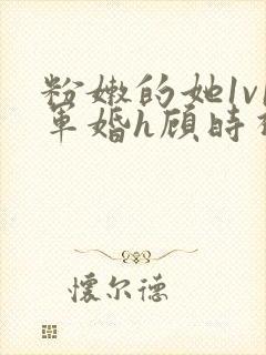 粉嫩的她1v1军婚h顾时视频