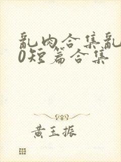 乱肉合集乱500短篇合集