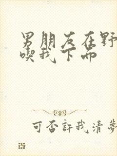 男朋友在野外猛吃我下面