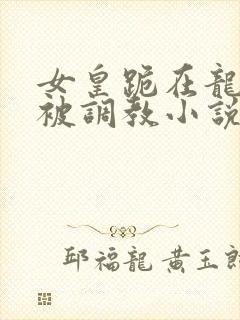 女皇跪在龙椅前被调教小说