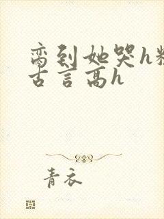 脔到她哭h粗话古言高h