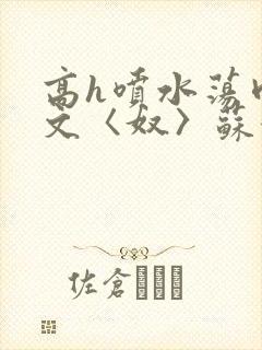 高h喷水荡肉欲文〈奴〉苏妖精