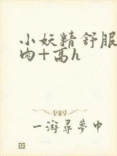 小妖精舒服吗+肉+高h