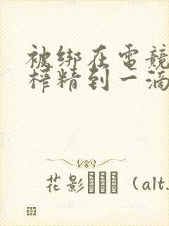 被绑在电竞椅上榨精到一滴不剩