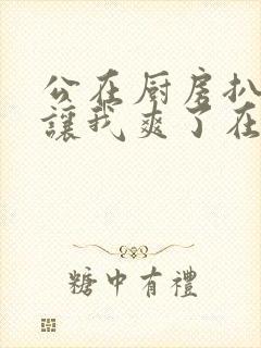 公在厨房扒开腿让我爽了在线观看