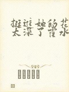 挺进她的花苞啊太深了霍水视频