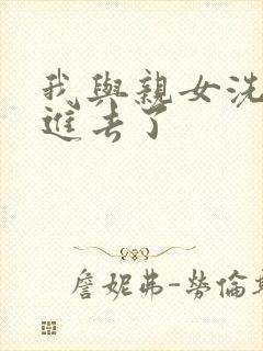 我与亲女洗澡时进去了