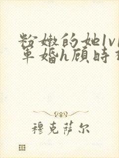 粉嫩的她1v1军婚h顾时视频