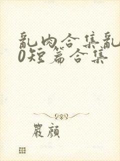乱肉合集乱500短篇合集