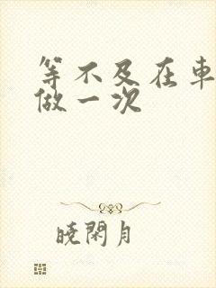 等不及在车里先做一次