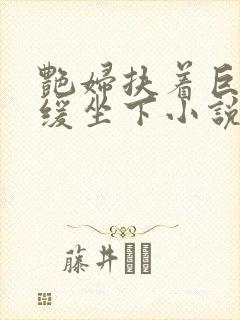 艳妇扶着巨龙缓缓坐下小说