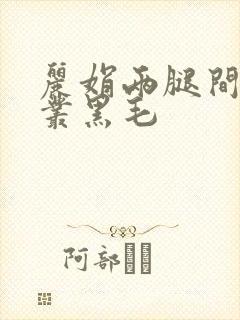 丽娟两腿间一大丛黑毛