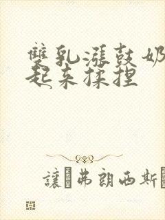 双乳涨鼓奶头翘起来揉捏