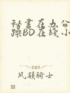 秘书在办公室被躁BD在线小说