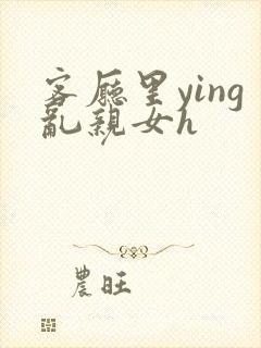 客厅里ying乱亲女h