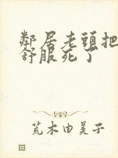 邻居老头把我弄舒服死了