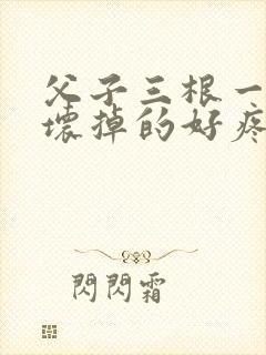 父子三根一起会坏掉的好疼