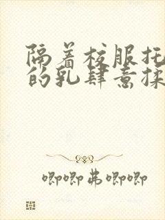 隔着校服托住她的乳肆意揉搓