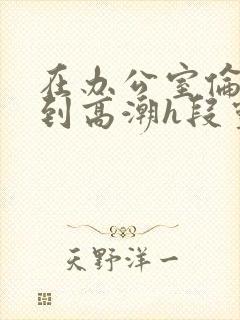 在办公室伦流澡到高潮h段灵兮