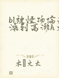 bl被怪物伦流澡到高潮h文