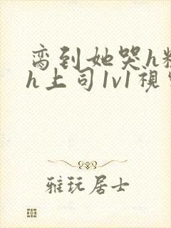 脔到她哭h粗话h上司1v1视频