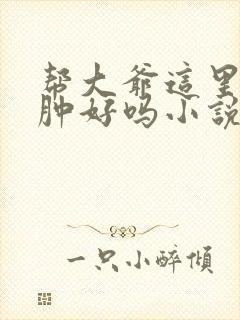 帮大爷这里消消肿好吗小说