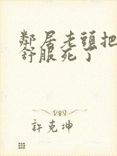 邻居老头把我弄舒服死了