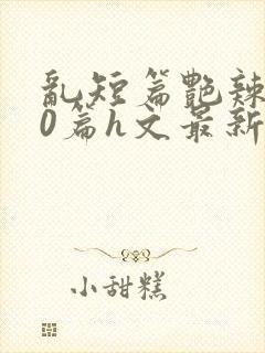 乱短篇艳辣500篇h文最新章节