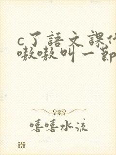 c了语文课代表嗷嗷叫一节课文