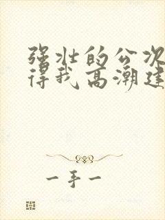 强壮的公次次弄得我高潮建国