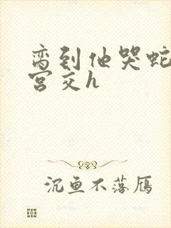 脔到他哭蛇双根宫交h