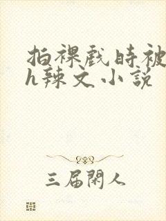 拍裸戏时被c了h辣文小说