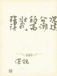 强壮的公次次弄得我高潮建国