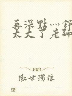 再深点灬舒服灬太大了老师