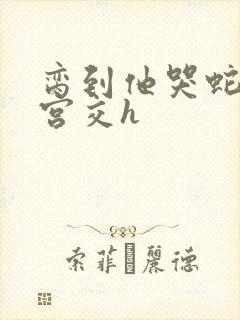 脔到他哭蛇双根宫交h