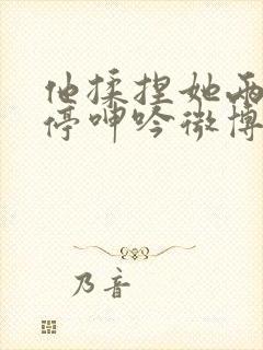 他揉捏她两乳不停呻吟微博