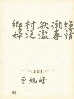 乡村欲潮绝色村妇泛滥春情下载