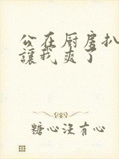 公在厨房扒开腿让我爽了