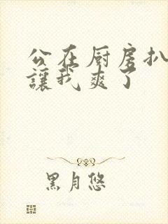 公在厨房扒开腿让我爽了