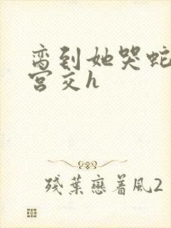 脔到她哭蛇双根宫交h