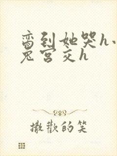 脔到她哭h小白兔宫交h