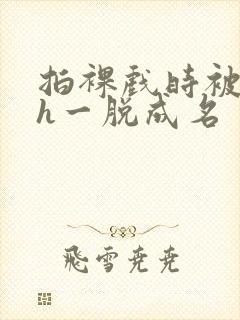 拍裸戏时被c了h一脱成名