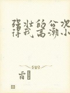 强壮的公次次弄得我高潮小说