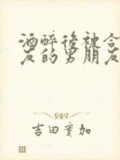 酒醉后被合租室友的男朋友睡了