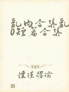 乱肉合集乱500短篇合集