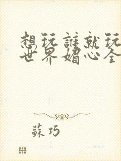 想玩谁就玩谁的世界媚心全文阅读