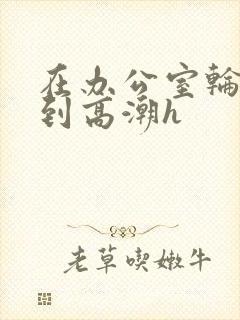 在办公室轮流澡到高潮h